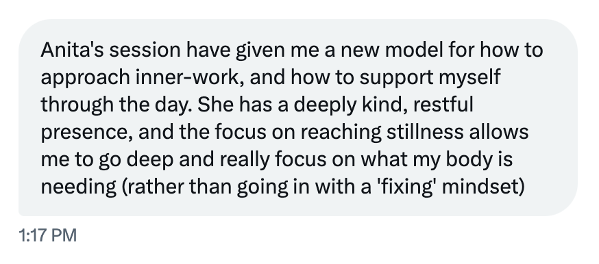 Anita's session have given me a new model for how to approach inner-work, and how to support myself through the day. She has a deeply kind, restful presence, and the focus on reaching stillness allows me to go deep and really focus on what my body is needing (rather than going in with a 'fixing' mindset)