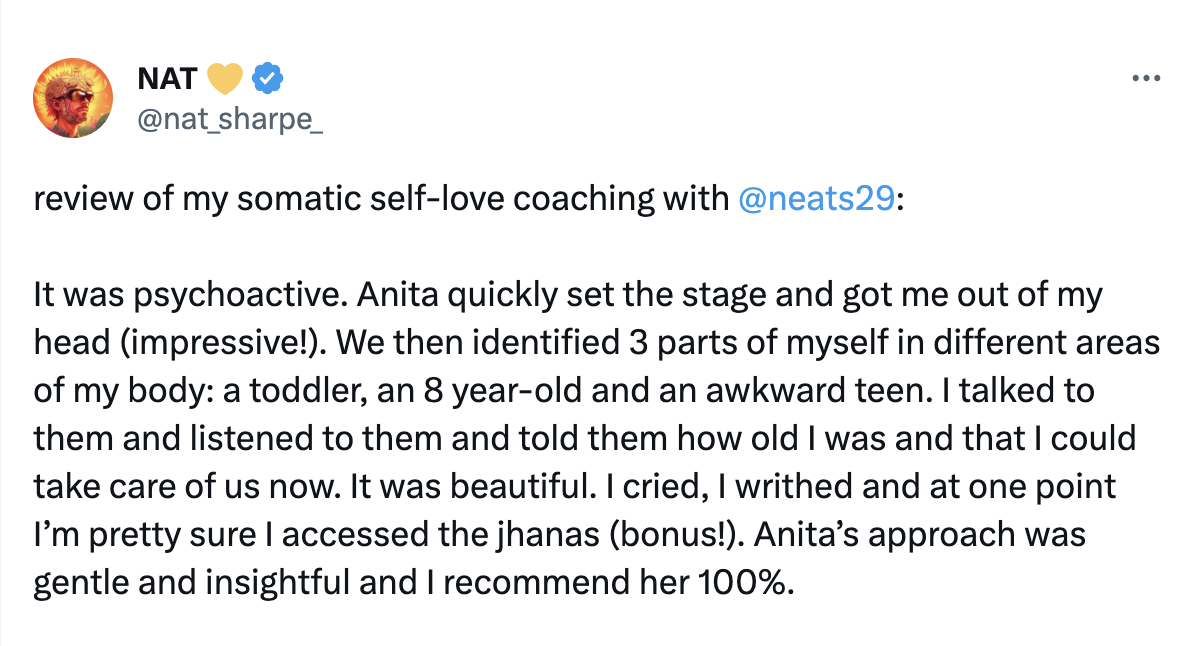 review of my somatic self-love coaching with 
@neats29 :It was psychoactive. Anita quickly set the stage and got me out of my head (impressive!). We then identified 3 parts of myself in different areas of my body: a toddler, an 8 year-old and an awkward teen. I talked to them and listened to them and told them how old I was and that I could take care of us now. It was beautiful. I cried, I writhed and at one point I’m pretty sure I accessed the jhanas (bonus!). Anita’s approach was gentle and insightful and I recommend her 100%.